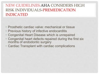 NEW GUIDELINES:AHA CONSIDERS HIGH
RISK INDIVIDUALS-PREMEDICATION
INDICATED
• Prosthetic cardiac valve: mechanical or tissue
• Previous history of infective endocarditis
• Congenital Heart Disease which is unrepaired
• Congenital heart defects repaired during the first six
months of endodontic surgery
• Cardiac Transplant with cardiac complications
 