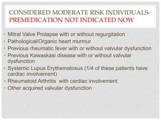 CONSIDERED MODERATE RISK INDIVIDUALS-
PREMEDICATION NOT INDICATED NOW
• Mitral Valve Prolapse with or without regurgitation
• Pathological/Organic heart murmur
• Previous rheumatic fever with or without valvular dysfunction
• Previous Kawaskasi disease with or without valvular
dysfunction
• Systemic Lupus Erythematosus (1/4 of these patients have
cardiac involvement)
• Rheumatoid Arthritis with cardiac involvement
• Other acquired valvular dysfunction
 