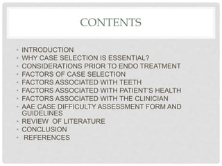 CONTENTS
• INTRODUCTION
• WHY CASE SELECTION IS ESSENTIAL?
• CONSIDERATIONS PRIOR TO ENDO TREATMENT
• FACTORS OF CASE SELECTION
• FACTORS ASSOCIATED WITH TEETH
• FACTORS ASSOCIATED WITH PATIENT’S HEALTH
• FACTORS ASSOCIATED WITH THE CLINICIAN
• AAE CASE DIFFICULTY ASSESSMENT FORM AND
GUIDELINES
• REVIEW OF LITERATURE
• CONCLUSION
• REFERENCES
 