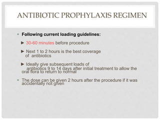 ANTIBIOTIC PROPHYLAXIS REGIMEN
 Following current loading guidelines:
► 30-60 minutes before procedure
► Next 1 to 2 hours is the best coverage
of antibiotics
► Ideally give subsequent loads of
antibiotics 9 to 14 days after initial treatment to allow the
oral flora to return to normal
 The dose can be given 2 hours after the procedure if it was
accidentally not given
 