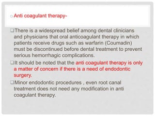 oAnti coagulant therapy-
There is a widespread belief among dental clinicians
and physicians that oral anticoagulant therapy in which
patients receive drugs such as warfarin (Coumadin)
must be discontinued before dental treatment to prevent
serious hemorrhagic complications.
It should be noted that the anti coagulant therapy is only
a matter of concern if there is a need of endodontic
surgery.
Minor endodontic procedures , even root canal
treatment does not need any modification in anti
coagulant therapy.
 