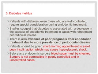 3. Diabetes mellitus
Patients with diabetes, even those who are well controlled,
require special consideration during endodontic treatment.
Studies suggest that diabetes is associated with a decrease in
the success of endodontic treatment in cases with retreatment
periradicular lesions.
There is also evidence of poor prognosis after endodontic
treatment due to more prevalence of periodontal disease.
Patients should be given short morning appointment to avoid
peak insulin action which may cause hyperglycemic shock.
Before any endodontic surgery blood sugar must be checked.
Surgery is not permissible in poorly controlled and in
uncontrolled cases.
 