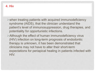 4. Hiv
when treating patients with acquired immunodeficiency
syndrome (AIDS), that the clinician understand the
patient’s level of immunosuppression, drug therapies, and
potentiality for opportunistic infections.
Although the effect of human immunodeficiency virus
(HIV) infection on long-term prognosis of endodontic
therapy is unknown, it has been demonstrated that
clinicians may not have to alter their short-term
expectations for periapical healing in patients infected with
HIV.
 