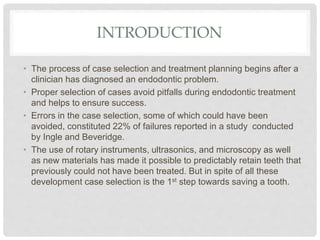 INTRODUCTION
• The process of case selection and treatment planning begins after a
clinician has diagnosed an endodontic problem.
• Proper selection of cases avoid pitfalls during endodontic treatment
and helps to ensure success.
• Errors in the case selection, some of which could have been
avoided, constituted 22% of failures reported in a study conducted
by Ingle and Beveridge.
• The use of rotary instruments, ultrasonics, and microscopy as well
as new materials has made it possible to predictably retain teeth that
previously could not have been treated. But in spite of all these
development case selection is the 1st step towards saving a tooth.
 