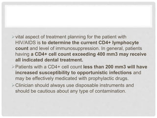vital aspect of treatment planning for the patient with
HIV/AIDS is to determine the current CD4+ lymphocyte
count and level of immunosuppression. In general, patients
having a CD4+ cell count exceeding 400 mm3 may receive
all indicated dental treatment.
Patients with a CD4+ cell count less than 200 mm3 will have
increased susceptibility to opportunistic infections and
may be effectively medicated with prophylactic drugs.
Clinician should always use disposable instruments and
should be cautious about any type of contamination.
 