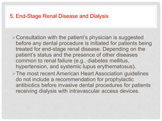 5. End-Stage Renal Disease and Dialysis
Consultation with the patient’s physician is suggested
before any dental procedure is initiated for patients being
treated for end-stage renal disease. Depending on the
patient’s status and the presence of other diseases
common to renal failure (e.g., diabetes mellitus,
hypertension, and systemic lupus erythematosus).
The most recent American Heart Association guidelines
do not include a recommendation for prophylactic
antibiotics before invasive dental procedures for patients
receiving dialysis with intravascular access devices.
 