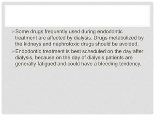 Some drugs frequently used during endodontic
treatment are affected by dialysis. Drugs metabolized by
the kidneys and nephrotoxic drugs should be avoided.
Endodontic treatment is best scheduled on the day after
dialysis, because on the day of dialysis patients are
generally fatigued and could have a bleeding tendency.
 
