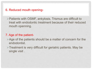 6. Reduced mouth opening-
Patients with OSMF, ankylosis, Trismus are difficult to
treat with endodontic treatment because of their reduced
mouth openning.
7. Age of the patient-
Age of the patients should be a matter of concern for the
endodontist.
Treatment is very difficult for geriatric patients. May be
single visit .
 