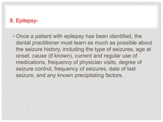 8. Epilepsy-
Once a patient with epilepsy has been identified, the
dental practitioner must learn as much as possible about
the seizure history, including the type of seizures, age at
onset, cause (if known), current and regular use of
medications, frequency of physician visits, degree of
seizure control, frequency of seizures, date of last
seizure, and any known precipitating factors.
 