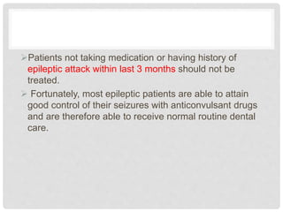 Patients not taking medication or having history of
epileptic attack within last 3 months should not be
treated.
 Fortunately, most epileptic patients are able to attain
good control of their seizures with anticonvulsant drugs
and are therefore able to receive normal routine dental
care.
 