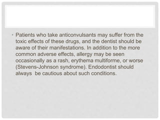 • Patients who take anticonvulsants may suffer from the
toxic effects of these drugs, and the dentist should be
aware of their manifestations. In addition to the more
common adverse effects, allergy may be seen
occasionally as a rash, erythema multiforme, or worse
(Stevens-Johnson syndrome). Endodontist should
always be cautious about such conditions.
 