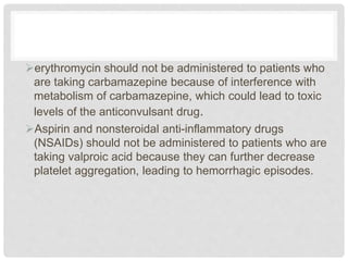 erythromycin should not be administered to patients who
are taking carbamazepine because of interference with
metabolism of carbamazepine, which could lead to toxic
levels of the anticonvulsant drug.
Aspirin and nonsteroidal anti-inflammatory drugs
(NSAIDs) should not be administered to patients who are
taking valproic acid because they can further decrease
platelet aggregation, leading to hemorrhagic episodes.
 