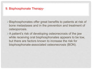 9. Bisphosphonate Therapy-
Bisphosphonates offer great benefits to patients at risk of
bone metastases and in the prevention and treatment of
osteoporosis.
A patient’s risk of developing osteonecrosis of the jaw
while receiving oral bisphosphonates appears to be low,
but there are factors known to increase the risk for
bisphosphonate-associated osteonecrosis (BON).
 