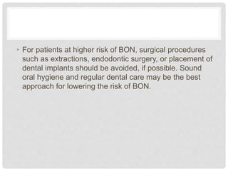 • For patients at higher risk of BON, surgical procedures
such as extractions, endodontic surgery, or placement of
dental implants should be avoided, if possible. Sound
oral hygiene and regular dental care may be the best
approach for lowering the risk of BON.
 