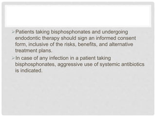 Patients taking bisphosphonates and undergoing
endodontic therapy should sign an informed consent
form, inclusive of the risks, benefits, and alternative
treatment plans.
In case of any infection in a patient taking
bisphosphonates, aggressive use of systemic antibiotics
is indicated.
 