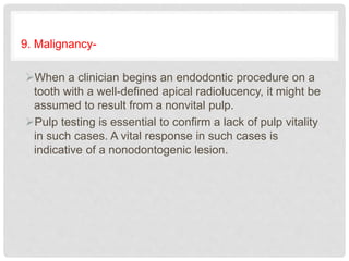 9. Malignancy-
When a clinician begins an endodontic procedure on a
tooth with a well-defined apical radiolucency, it might be
assumed to result from a nonvital pulp.
Pulp testing is essential to confirm a lack of pulp vitality
in such cases. A vital response in such cases is
indicative of a nonodontogenic lesion.
 