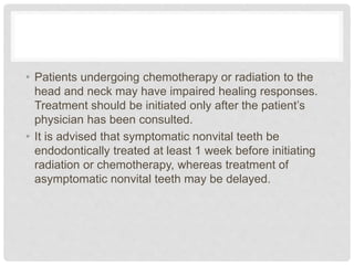 • Patients undergoing chemotherapy or radiation to the
head and neck may have impaired healing responses.
Treatment should be initiated only after the patient’s
physician has been consulted.
• It is advised that symptomatic nonvital teeth be
endodontically treated at least 1 week before initiating
radiation or chemotherapy, whereas treatment of
asymptomatic nonvital teeth may be delayed.
 