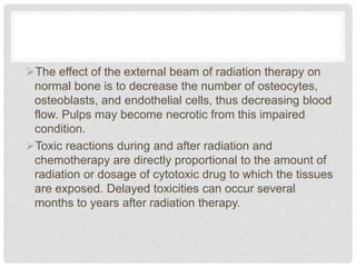 The effect of the external beam of radiation therapy on
normal bone is to decrease the number of osteocytes,
osteoblasts, and endothelial cells, thus decreasing blood
flow. Pulps may become necrotic from this impaired
condition.
Toxic reactions during and after radiation and
chemotherapy are directly proportional to the amount of
radiation or dosage of cytotoxic drug to which the tissues
are exposed. Delayed toxicities can occur several
months to years after radiation therapy.
 