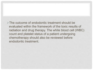 The outcome of endodontic treatment should be
evaluated within the framework of the toxic results of
radiation and drug therapy. The white blood cell (WBC)
count and platelet status of a patient undergoing
chemotherapy should also be reviewed before
endodontic treatment.
 