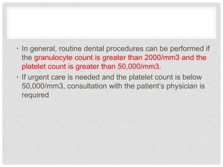 • In general, routine dental procedures can be performed if
the granulocyte count is greater than 2000/mm3 and the
platelet count is greater than 50,000/mm3.
• If urgent care is needed and the platelet count is below
50,000/mm3, consultation with the patient’s physician is
required
 