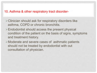 10. Asthma & other respiratory tract disorder-
Clinician should ask for respiratory disorders like
asthma, COPD or chronic bronchitis.
Endodontist should access the present physical
condition of the patient on the basis of signs, symptoms
and treatment history.
Moderate and severe cases of asthmatic patients
should not be treated by endodontist with out
consultation of physician.
 