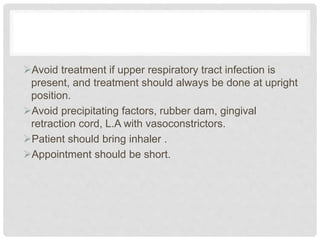 Avoid treatment if upper respiratory tract infection is
present, and treatment should always be done at upright
position.
Avoid precipitating factors, rubber dam, gingival
retraction cord, L.A with vasoconstrictors.
Patient should bring inhaler .
Appointment should be short.
 