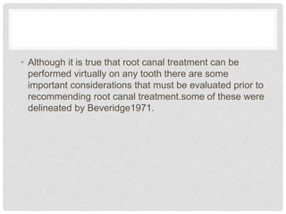 • Although it is true that root canal treatment can be
performed virtually on any tooth there are some
important considerations that must be evaluated prior to
recommending root canal treatment.some of these were
delineated by Beveridge1971.
 