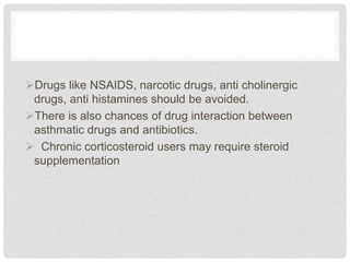 Drugs like NSAIDS, narcotic drugs, anti cholinergic
drugs, anti histamines should be avoided.
There is also chances of drug interaction between
asthmatic drugs and antibiotics.
 Chronic corticosteroid users may require steroid
supplementation
 