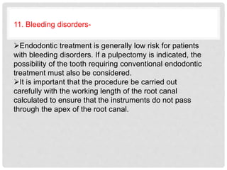 11. Bleeding disorders-
Endodontic treatment is generally low risk for patients
with bleeding disorders. If a pulpectomy is indicated, the
possibility of the tooth requiring conventional endodontic
treatment must also be considered.
It is important that the procedure be carried out
carefully with the working length of the root canal
calculated to ensure that the instruments do not pass
through the apex of the root canal.
 