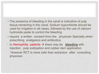 The presence of bleeding in the canal is indicative of pulp
tissue remaining in the canal. Sodium hypochlorite should be
used for irrigation in all cases, followed by the use of calcium
hydroxide paste to control the bleeding.
require a written consent from the physician Specially when
prescribing analgesics and antibiotics.
• In Hemophilia patients  there may be bleeding with
injection , pulp extirpation and rubber dam application.
However RCT is more safe than extraction after consulting
physician.
 