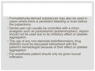 Formaldehyde-derived substances may also be used in
cases where there is persistent bleeding or even before
the pulpectomy.
Dental pain can usually be controlled with a minor
analgesic such as paracetamol (acetaminophen). Aspirin
should not be used due to its inhibitory affect on platelet
aggregation.
The use of any non-steroidal antiinflammatory drug
(NSAID) must be discussed beforehand with the
patient's hematologist because of their effect on platelet
aggregation.
For anesthesia patient should only be given buccal
infiltration.
 