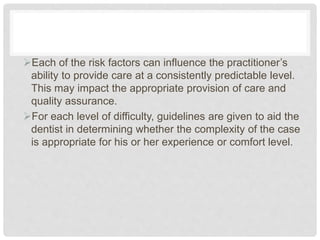 Each of the risk factors can influence the practitioner’s
ability to provide care at a consistently predictable level.
This may impact the appropriate provision of care and
quality assurance.
For each level of difficulty, guidelines are given to aid the
dentist in determining whether the complexity of the case
is appropriate for his or her experience or comfort level.
 