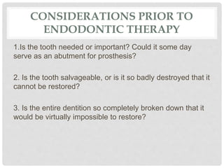 CONSIDERATIONS PRIOR TO
ENDODONTIC THERAPY
1.Is the tooth needed or important? Could it some day
serve as an abutment for prosthesis?
2. Is the tooth salvageable, or is it so badly destroyed that it
cannot be restored?
3. Is the entire dentition so completely broken down that it
would be virtually impossible to restore?
 