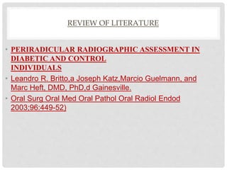 REVIEW OF LITERATURE
• PERIRADICULAR RADIOGRAPHIC ASSESSMENT IN
DIABETIC AND CONTROL
INDIVIDUALS
• Leandro R. Britto,a Joseph Katz,Marcio Guelmann, and
Marc Heft, DMD, PhD,d Gainesville.
• Oral Surg Oral Med Oral Pathol Oral Radiol Endod
2003;96:449-52)
 
