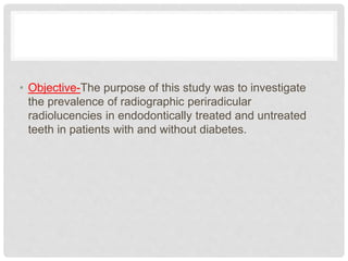 • Objective-The purpose of this study was to investigate
the prevalence of radiographic periradicular
radiolucencies in endodontically treated and untreated
teeth in patients with and without diabetes.
 