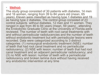 • Method-
The study group consisted of 30 patients with diabetes, 14 men
and 16 women, ranging from 39 to 84 years old (mean, 65
years). Eleven were classified as having type 1 diabetes and 19
as having type 2 diabetes. The control group consisted of 23
control subjects without diabetes, 12 men and 11 women. They
ranged in age from 46 to 84 years (mean, 59 years) , attending
the Endodontic Graduate Clinic at the University of Florida,were
reviewed. The number of teeth with root canal treatments with
and without periradicular radiolucencies and the number of teeth
without endodontic treatment but with periradicular lesions were
recorded. Data were categorized according to 3 distinct
categories: (1) nonsurgical endodontic treatment (NSE): number
of teeth that had root canal treatment and no periradicular
radiolucency; (2) NSE with lesion: number of teeth that had root
canal treatment and an adjacent periradicular radiolucency; and
(3) no NSE with lesion: number of teeth with a periradicular
radiolucency and broken lamina dura without having received
any endodontic intervention at any time
 
