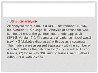 • Statistical analysis-
All analyses were done in a SPSS environment (SPSS,
Inc, Version 11, Chicago, Ill). Analysis of covariance was
conducted under the general linear model approach
(SPSS, Version 11). The analysis of variance model was 2
(sex) × 3 (diabetes diagnoses) with age as a covariate.
The models were assessed separately with the number of
affected teeth as the outcome for (1) those with NSE and
lesions, (2) those with NSE and no lesions, and (3) those
without NSE with lesions.
 