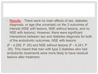 • Results- . There were no main effects of sex, diabetes
diagnosis, or age (the covariate) on the 3 outcomes of
interest (NSE with lesions, NSE without lesions, and no
NSE with lesions). However, there were significant
interactions between sex and diabetes diagnosis for both
of the endodontic outcomes, NSE with lesions
(F - 4.292; P .05) and NSE without lesions (F - 4.241; P
.05). This meant that men with type 2 diabetes who had
endodontic treatments were more likely to have residual
lesions after treatment.
 