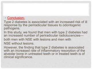 • Conclusion-
Type 2 diabetes is associated with an increased risk of ill
response by the periradicular tissues to odontogenic
pathogens.
In this study, we found that men with type 2 diabetes had
an increased number of periradicular radiolucencies—
both men with NSE with lesions and men with
NSE without lesions.
However, the finding that type 2 diabetes is associated
with an increased rate of inflammatory resorption of the
alveolar bone in untreated teeth or in treated teeth is of
clinical significance.
 