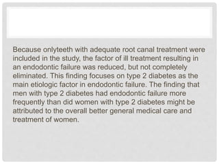 Because onlyteeth with adequate root canal treatment were
included in the study, the factor of ill treatment resulting in
an endodontic failure was reduced, but not completely
eliminated. This finding focuses on type 2 diabetes as the
main etiologic factor in endodontic failure. The finding that
men with type 2 diabetes had endodontic failure more
frequently than did women with type 2 diabetes might be
attributed to the overall better general medical care and
treatment of women.
 
