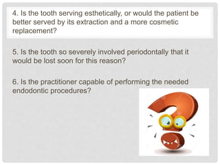 4. Is the tooth serving esthetically, or would the patient be
better served by its extraction and a more cosmetic
replacement?
5. Is the tooth so severely involved periodontally that it
would be lost soon for this reason?
6. Is the practitioner capable of performing the needed
endodontic procedures?
 