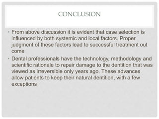 CONCLUSION
• From above discussion it is evident that case selection is
influenced by both systemic and local factors. Proper
judgment of these factors lead to successful treatment out
come
• Dental professionals have the technology, methodology and
scientific rationale to repair damage to the dentition that was
viewed as irreversible only years ago. These advances
allow patients to keep their natural dentition, with a few
exceptions
 