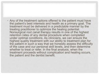 • Any of the treatment options offered to the patient must have
the patient’s best interests and health as a primary goal. The
treatment must be delivered in a predictable manner by the
treating practitioner to optimize the healing potential.
Nonsurgical root canal therapy results in one of the highest
retention rates of any dental procedure when completed
under optimal conditions. As clinicians, we can ensure the
highest quality treatment with our ability to treatment plan for
the patient in such a way that we honestly assess the difficulty
of the case and our personal skill levels, and then determine
whether to treat or refer. In the final analysis, when the
treatment proceeds without complication and healing occurs,
the patient and the dentist benefit.
 
