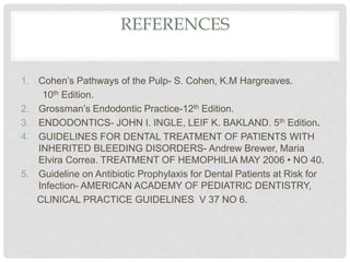 REFERENCES
1. Cohen’s Pathways of the Pulp- S. Cohen, K.M Hargreaves.
10th Edition.
2. Grossman’s Endodontic Practice-12th Edition.
3. ENDODONTICS- JOHN I. INGLE, LEIF K. BAKLAND. 5th Edition.
4. GUIDELINES FOR DENTAL TREATMENT OF PATIENTS WITH
INHERITED BLEEDING DISORDERS- Andrew Brewer, Maria
Elvira Correa. TREATMENT OF HEMOPHILIA MAY 2006 • NO 40.
5. Guideline on Antibiotic Prophylaxis for Dental Patients at Risk for
Infection- AMERICAN ACADEMY OF PEDIATRIC DENTISTRY,
CLINICAL PRACTICE GUIDELINES V 37 NO 6.
 