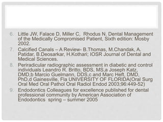 6. Little JW, Falace D, Miller C, Rhodus N. Dental Management
of the Medically Compromised Patient, Sixth edition: Mosby
2002.
7. Calcified Canals – A Review- B.Thomas, M.Chandak, A.
Patidar, B.Deosarkar, H.Kothari; IOSR Journal of Dental and
Medical Sciences.
8. Periradicular radiographic assessment in diabetic and control
individuals Leandro R. Britto, BDS, MS,a Joseph Katz,
DMD,b Marcio Guelmann, DDS,c and Marc Heft, DMD,
PhD,d Gainesville, Fla UNIVERSITY OF FLORIDA(Oral Surg
Oral Med Oral Pathol Oral Radiol Endod 2003;96:449-52)
9. Endodontics Colleagues for excellence published for dental
professional community by American Association of
Endodontics spring – summer 2005
 