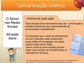 O Senac
nas Redes
Sociais
Ativação
diária
Comunicação interna
Informe de cada ação
Toda ativação feita diariamente deve ser comunicada a
unidade através de seus representantes de
comunicação e atendimento*.
É importante que o setor de atendimento
de sua instituição saiba exatamente
quais ações de divulgação nas redes
sociais estão sendo feitas.
Quem cuida da comunicação precisa
saber para verificar se há efetividade ou
necessita de reforços.
* Em todas as unidades do Senac há um supervisor de atendimento e um representante da
comunicação que é o contato para a equipe de comunicação digital e redes sociais.
 