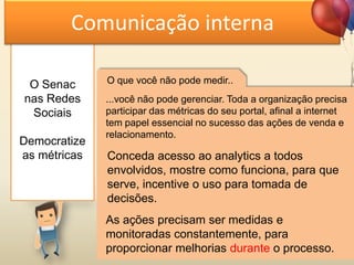 O Senac
nas Redes
Sociais
Democratize
as métricas
Comunicação interna
O que você não pode medir..
...você não pode gerenciar. Toda a organização precisa
participar das métricas do seu portal, afinal a internet
tem papel essencial no sucesso das ações de venda e
relacionamento.
Conceda acesso ao analytics a todos
envolvidos, mostre como funciona, para que
serve, incentive o uso para tomada de
decisões.
As ações precisam ser medidas e
monitoradas constantemente, para
proporcionar melhorias durante o processo.
 