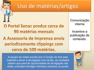 Comunicação
interna
Incentive a
publicação de
conteúdo.
Uso de matérias/artigos
A equipe de redes sociais tem a função de triar este
material e ativar a divulgação nos canais, as unidades
sabem que para ter oportunidade de divulgação nas
redes, precisam divulgar notícias e eventos no portal.
 