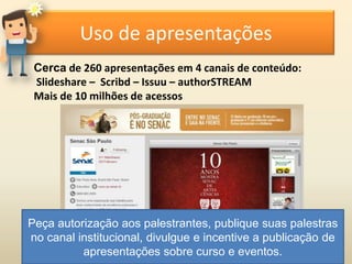 Uso de apresentações
Cerca de 260 apresentações em 4 canais de conteúdo:
Slideshare – Scribd – Issuu – authorSTREAM
Mais de 10 milhões de acessos
Peça autorização aos palestrantes, publique suas palestras
no canal institucional, divulgue e incentive a publicação de
apresentações sobre curso e eventos.
 