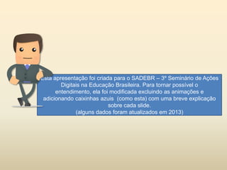 Esta apresentação foi criada para o SADEBR – 3º Seminário de Ações
Digitais na Educação Brasileira. Para tornar possível o
entendimento, ela foi modificada excluindo as animações e
adicionando caixinhas azuis (como esta) com uma breve explicação
sobre cada slide.
(alguns dados foram atualizados em 2013)
 
